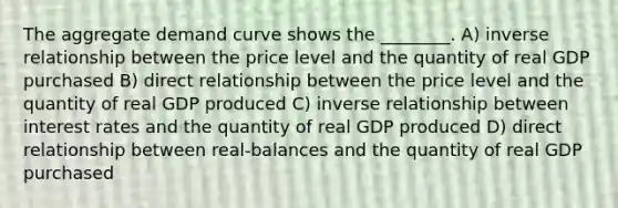 The aggregate demand curve shows the ________. A) inverse relationship between the price level and the quantity of real GDP purchased B) direct relationship between the price level and the quantity of real GDP produced C) inverse relationship between interest rates and the quantity of real GDP produced D) direct relationship between real-balances and the quantity of real GDP purchased