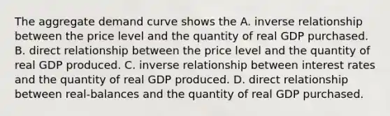 The aggregate demand curve shows the A. <a href='https://www.questionai.com/knowledge/kc6KNK1VxL-inverse-relation' class='anchor-knowledge'>inverse relation</a>ship between the price level and the quantity of real GDP purchased. B. direct relationship between the price level and the quantity of real GDP produced. C. inverse relationship between interest rates and the quantity of real GDP produced. D. direct relationship between real-balances and the quantity of real GDP purchased.