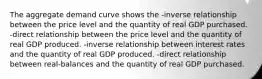 The aggregate demand curve shows the -inverse relationship between the price level and the quantity of real GDP purchased. -direct relationship between the price level and the quantity of real GDP produced. -inverse relationship between interest rates and the quantity of real GDP produced. -direct relationship between real-balances and the quantity of real GDP purchased.