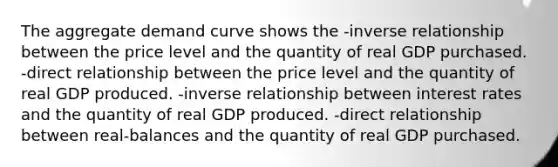 The aggregate demand curve shows the -inverse relationship between the price level and the quantity of real GDP purchased. -direct relationship between the price level and the quantity of real GDP produced. -inverse relationship between interest rates and the quantity of real GDP produced. -direct relationship between real-balances and the quantity of real GDP purchased.