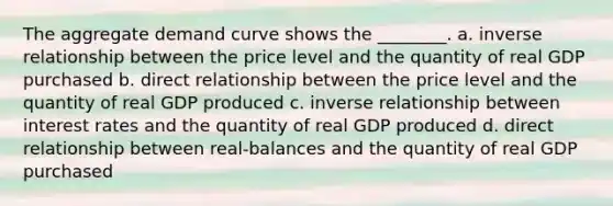 The aggregate demand curve shows the ________. a. inverse relationship between the price level and the quantity of real GDP purchased b. direct relationship between the price level and the quantity of real GDP produced c. inverse relationship between interest rates and the quantity of real GDP produced d. direct relationship between real-balances and the quantity of real GDP purchased