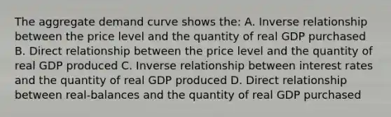 The aggregate demand curve shows the: A. Inverse relationship between the price level and the quantity of real GDP purchased B. Direct relationship between the price level and the quantity of real GDP produced C. Inverse relationship between interest rates and the quantity of real GDP produced D. Direct relationship between real-balances and the quantity of real GDP purchased