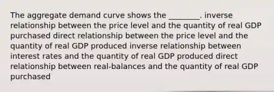 The aggregate demand curve shows the ________. inverse relationship between the price level and the quantity of real GDP purchased direct relationship between the price level and the quantity of real GDP produced inverse relationship between interest rates and the quantity of real GDP produced direct relationship between real-balances and the quantity of real GDP purchased