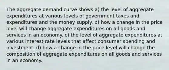 The aggregate demand curve shows a) the level of aggregate expenditures at various levels of government taxes and expenditures and the money supply. b) how a change in the price level will change aggregate expenditures on all goods and services in an economy. c) the level of aggregate expenditures at various interest rate levels that affect consumer spending and investment. d) how a change in the price level will change the composition of aggregate expenditures on all goods and services in an economy.