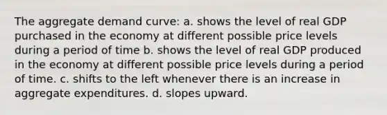 The aggregate demand curve: a. shows the level of real GDP purchased in the economy at different possible price levels during a period of time b. shows the level of real GDP produced in the economy at different possible price levels during a period of time. c. shifts to the left whenever there is an increase in aggregate expenditures. d. slopes upward.