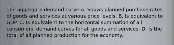 The aggregate demand curve A. Shows planned purchase rates of goods and services at various price levels. B. Is equivalent to GDP. C. Is equivalent to the horizontal summation of all​ consumers' demand curves for all goods and services. D. Is the total of all planned production for the economy.