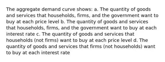 The aggregate demand curve shows: a. The quantity of goods and services that households, firms, and the government want to buy at each price level b. The quantity of goods and services that households, firms, and the government want to buy at each interest rate c. The quantity of goods and services that households (not firms) want to buy at each price level d. The quantity of goods and services that firms (not households) want to buy at each interest rate