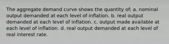 The aggregate demand curve shows the quantity of: a. nominal output demanded at each level of inflation. b. real output demanded at each level of inflation. c. output made available at each level of inflation. d. real output demanded at each level of real interest rate.