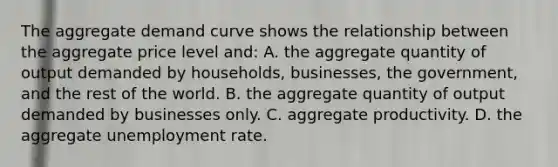 The aggregate demand curve shows the relationship between the aggregate price level and: A. the aggregate quantity of output demanded by households, businesses, the government, and the rest of the world. B. the aggregate quantity of output demanded by businesses only. C. aggregate productivity. D. the aggregate unemployment rate.