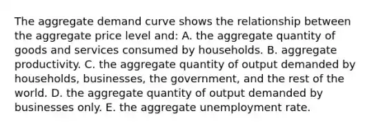 The aggregate demand curve shows the relationship between the aggregate price level and: A. the aggregate quantity of goods and services consumed by households. B. aggregate productivity. C. the aggregate quantity of output demanded by households, businesses, the government, and the rest of the world. D. the aggregate quantity of output demanded by businesses only. E. the aggregate unemployment rate.