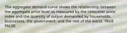 The aggregate demand curve shows the relationship between the aggregate price level as measured by the consumer price index and the quantity of output demanded by households, businesses, the government, and the rest of the world. TRUE FALSE