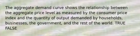 The aggregate demand curve shows the relationship between the aggregate price level as measured by the consumer price index and the quantity of output demanded by households, businesses, the government, and the rest of the world. TRUE FALSE