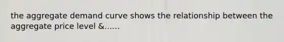 the aggregate demand curve shows the relationship between the aggregate price level &......