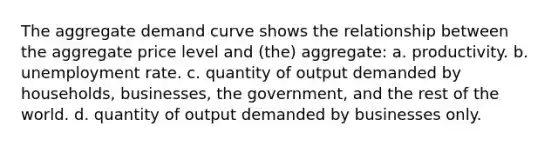 The aggregate demand curve shows the relationship between the aggregate price level and (the) aggregate: a. productivity. b. unemployment rate. c. quantity of output demanded by households, businesses, the government, and the rest of the world. d. quantity of output demanded by businesses only.