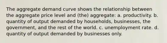 The aggregate demand curve shows the relationship between the aggregate price level and (the) aggregate: a. productivity. b. quantity of output demanded by households, businesses, the government, and the rest of the world. c. <a href='https://www.questionai.com/knowledge/kh7PJ5HsOk-unemployment-rate' class='anchor-knowledge'>unemployment rate</a>. d. quantity of output demanded by businesses only.