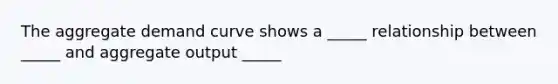 The aggregate demand curve shows a _____ relationship between _____ and aggregate output _____