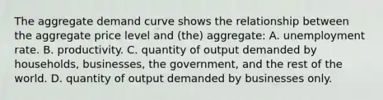 The aggregate demand curve shows the relationship between the aggregate price level and (the) aggregate: A. unemployment rate. B. productivity. C. quantity of output demanded by households, businesses, the government, and the rest of the world. D. quantity of output demanded by businesses only.