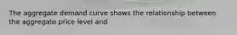 The aggregate demand curve shows the relationship between the aggregate price level and