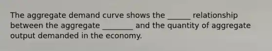 The aggregate demand curve shows the ______ relationship between the aggregate ________ and the quantity of aggregate output demanded in the economy.