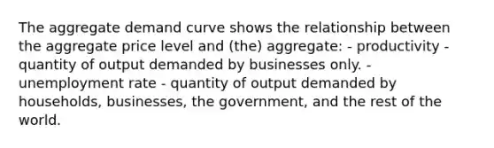 The aggregate demand curve shows the relationship between the aggregate price level and (the) aggregate: - productivity - quantity of output demanded by businesses only. - unemployment rate - quantity of output demanded by households, businesses, the government, and the rest of the world.