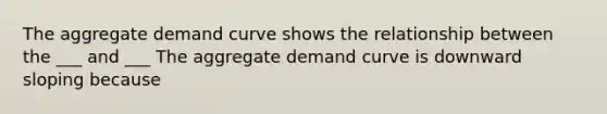 The aggregate demand curve shows the relationship between the ___ and ___ The aggregate demand curve is downward sloping because