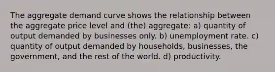 The aggregate demand curve shows the relationship between the aggregate price level and (the) aggregate: a) quantity of output demanded by businesses only. b) unemployment rate. c) quantity of output demanded by households, businesses, the government, and the rest of the world. d) productivity.