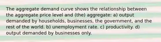 The aggregate demand curve shows the relationship between the aggregate price level and (the) aggregate: a) output demanded by households, businesses, the government, and the rest of the world. b) unemployment rate. c) productivity. d) output demanded by businesses only.