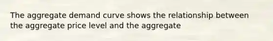 The aggregate demand curve shows the relationship between the aggregate price level and the aggregate
