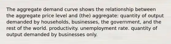 The aggregate demand curve shows the relationship between the aggregate price level and (the) aggregate: quantity of output demanded by households, businesses, the government, and the rest of the world. productivity. unemployment rate. quantity of output demanded by businesses only.