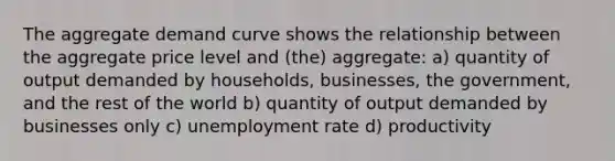 The aggregate demand curve shows the relationship between the aggregate price level and (the) aggregate: a) quantity of output demanded by households, businesses, the government, and the rest of the world b) quantity of output demanded by businesses only c) unemployment rate d) productivity