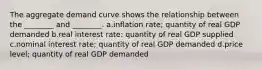 The aggregate demand curve shows the relationship between the ________ and ________. a.inflation rate; quantity of real GDP demanded b.real interest rate: quantity of real GDP supplied c.nominal interest rate; quantity of real GDP demanded d.price level; quantity of real GDP demanded