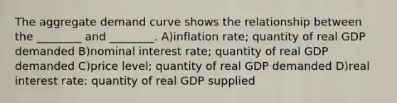 The aggregate demand curve shows the relationship between the ________ and ________. A)inflation rate; quantity of real GDP demanded B)nominal interest rate; quantity of real GDP demanded C)price level; quantity of real GDP demanded D)real interest rate: quantity of real GDP supplied