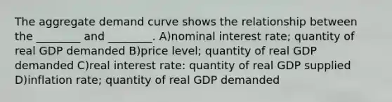 The aggregate demand curve shows the relationship between the ________ and ________. A)nominal interest rate; quantity of real GDP demanded B)price level; quantity of real GDP demanded C)real interest rate: quantity of real GDP supplied D)inflation rate; quantity of real GDP demanded