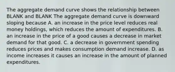 The aggregate demand curve shows the relationship between BLANK and BLANK The aggregate demand curve is downward sloping because A. an increase in the price level reduces real money​ holdings, which reduces the amount of expenditures. B. an increase in the price of a good causes a decrease in market demand for that good. C. a decrease in government spending reduces prices and makes consumption demand increase. D. as income increases it causes an increase in the amount of planned expenditures.