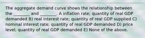 The aggregate demand curve shows the relationship between the ________ and ________. A inflation rate; quantity of real GDP demanded B) real interest rate; quantity of real GDP supplied C) nominal interest rate; quantity of real GDP demanded D) price level; quantity of real GDP demanded E) None of the above.