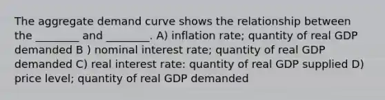 The aggregate demand curve shows the relationship between the ________ and ________. A) inflation rate; quantity of real GDP demanded B ) nominal interest rate; quantity of real GDP demanded C) real interest rate: quantity of real GDP supplied D) price level; quantity of real GDP demanded