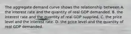 The aggregate demand curve shows the relationship between A. the interest rate and the quantity of real GDP demanded. B. the interest rate and the quantity of real GDP supplied. C. the price level and the interest rate. D. the price level and the quantity of real GDP demanded.