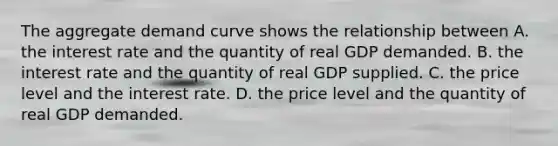 The aggregate demand curve shows the relationship between A. the interest rate and the quantity of real GDP demanded. B. the interest rate and the quantity of real GDP supplied. C. the price level and the interest rate. D. the price level and the quantity of real GDP demanded.