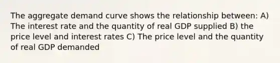 The aggregate demand curve shows the relationship between: A) The interest rate and the quantity of real GDP supplied B) the price level and interest rates C) The price level and the quantity of real GDP demanded