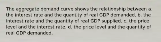 The aggregate demand curve shows the relationship between a. the interest rate and the quantity of real GDP demanded. b. the interest rate and the quantity of real GDP supplied. c. the price level and the interest rate. d. the price level and the quantity of real GDP demanded.