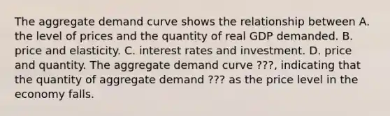 The aggregate demand curve shows the relationship between A. the level of prices and the quantity of real GDP demanded. B. price and elasticity. C. interest rates and investment. D. price and quantity. The aggregate demand curve ???, indicating that the quantity of aggregate demand ??? as the price level in the economy falls.