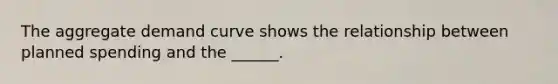 The aggregate demand curve shows the relationship between planned spending and the ______.