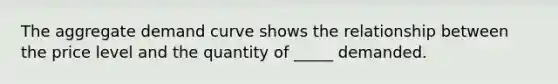 The aggregate demand curve shows the relationship between the price level and the quantity of _____ demanded.