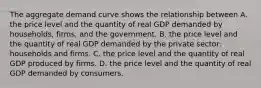 The aggregate demand curve shows the relationship between A. the price level and the quantity of real GDP demanded by​ households, firms, and the government. B. the price level and the quantity of real GDP demanded by the private​ sector: households and firms. C. the price level and the quantity of real GDP produced by firms. D. the price level and the quantity of real GDP demanded by consumers.