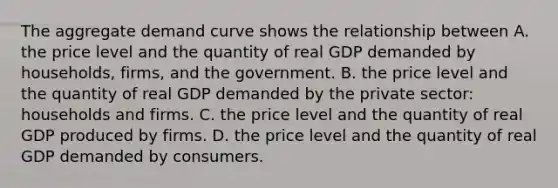 The aggregate demand curve shows the relationship between A. the price level and the quantity of real GDP demanded by​ households, firms, and the government. B. the price level and the quantity of real GDP demanded by the private​ sector: households and firms. C. the price level and the quantity of real GDP produced by firms. D. the price level and the quantity of real GDP demanded by consumers.