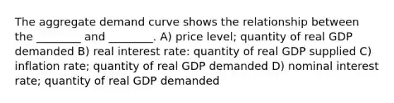 The aggregate demand curve shows the relationship between the ________ and ________. A) price level; quantity of real GDP demanded B) real interest rate: quantity of real GDP supplied C) inflation rate; quantity of real GDP demanded D) nominal interest rate; quantity of real GDP demanded