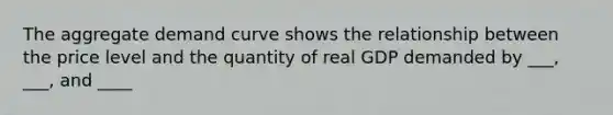 The aggregate demand curve shows the relationship between the price level and the quantity of real GDP demanded by ___, ___, and ____