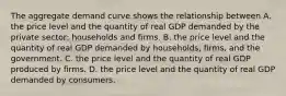 The aggregate demand curve shows the relationship between A. the price level and the quantity of real GDP demanded by the private​ sector: households and firms. B. the price level and the quantity of real GDP demanded by​ households, firms, and the government. C. the price level and the quantity of real GDP produced by firms. D. the price level and the quantity of real GDP demanded by consumers.