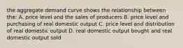 the aggregate demand curve shows the relationship between the: A. price level and the sales of producers B. price level and purchasing of real domestic output C. price level and distribution of real domestic output D. real domestic output bought and real domestic output sold