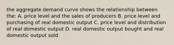 the aggregate demand curve shows the relationship between the: A. price level and the sales of producers B. price level and purchasing of real domestic output C. price level and distribution of real domestic output D. real domestic output bought and real domestic output sold